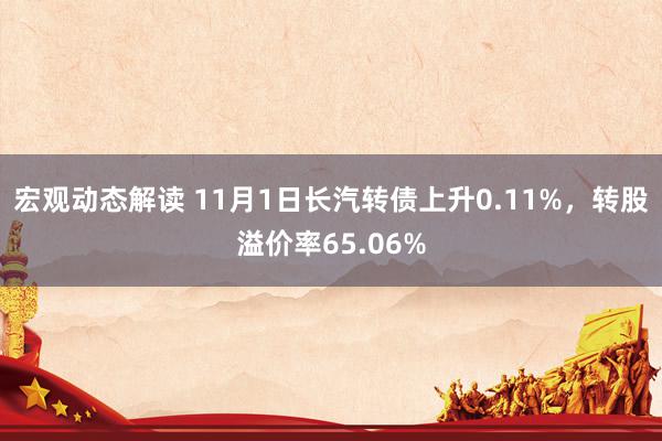 宏观动态解读 11月1日长汽转债上升0.11%，转股溢价率65.06%