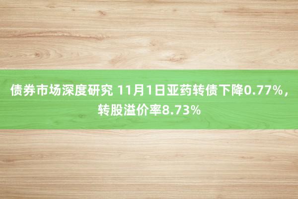 债券市场深度研究 11月1日亚药转债下降0.77%，转股溢价率8.73%