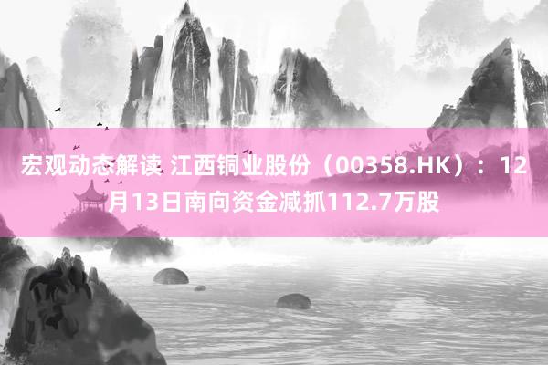 宏观动态解读 江西铜业股份（00358.HK）：12月13日南向资金减抓112.7万股