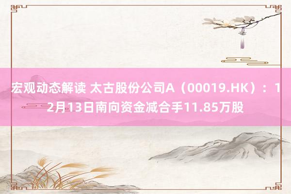 宏观动态解读 太古股份公司A（00019.HK）：12月13日南向资金减合手11.85万股