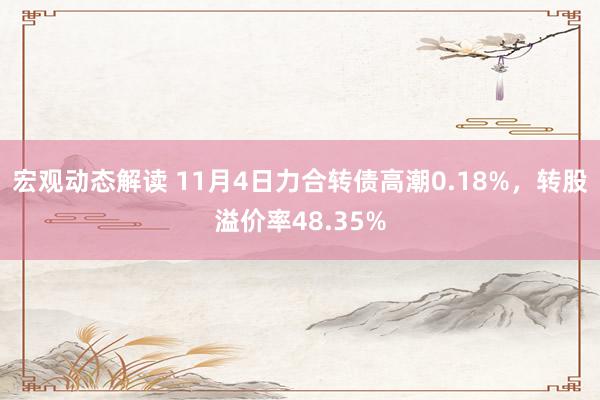 宏观动态解读 11月4日力合转债高潮0.18%，转股溢价率48.35%