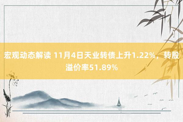 宏观动态解读 11月4日天业转债上升1.22%，转股溢价率51.89%