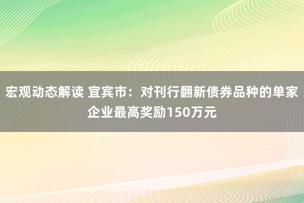 宏观动态解读 宜宾市：对刊行翻新债券品种的单家企业最高奖励150万元