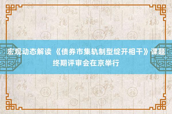 宏观动态解读 《债券市集轨制型绽开相干》课题终期评审会在京举行