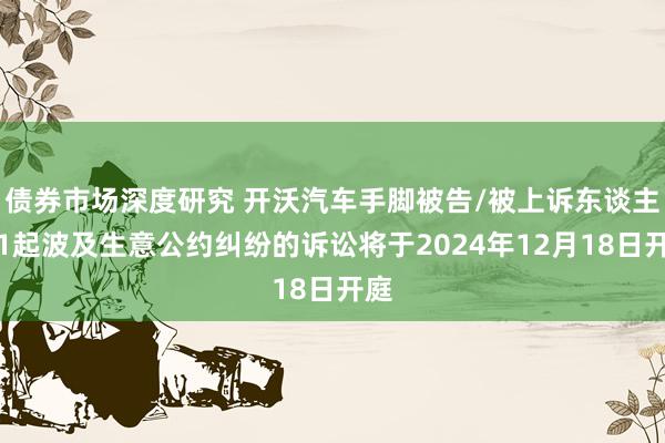 债券市场深度研究 开沃汽车手脚被告/被上诉东谈主的1起波及生意公约纠纷的诉讼将于2024年12月18日开庭