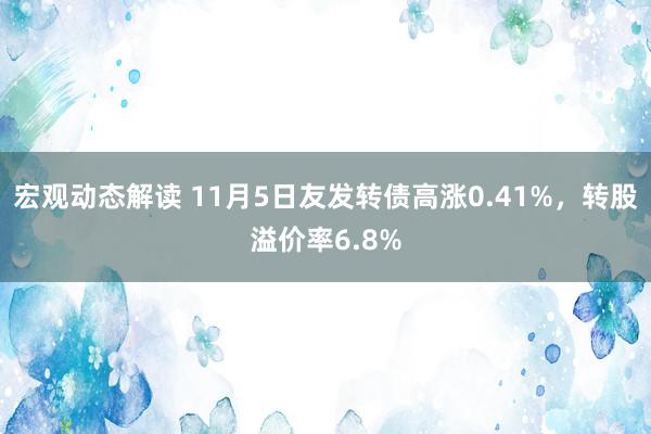 宏观动态解读 11月5日友发转债高涨0.41%，转股溢价率6.8%