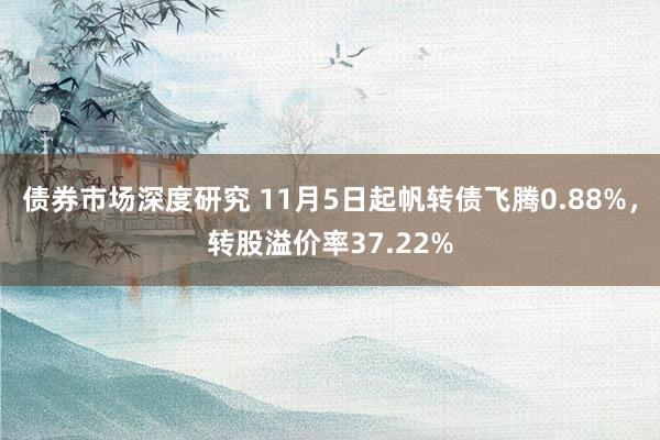 债券市场深度研究 11月5日起帆转债飞腾0.88%，转股溢价率37.22%