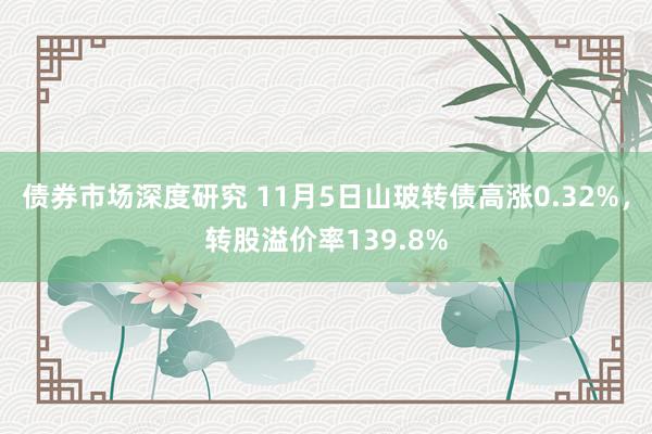 债券市场深度研究 11月5日山玻转债高涨0.32%，转股溢价率139.8%