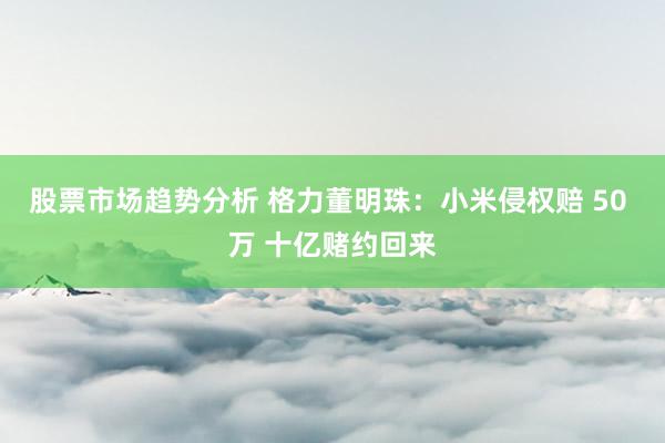 股票市场趋势分析 格力董明珠：小米侵权赔 50 万 十亿赌约回来