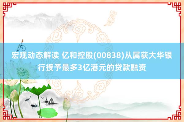 宏观动态解读 亿和控股(00838)从属获大华银行授予最多3亿港元的贷款融资