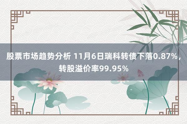 股票市场趋势分析 11月6日瑞科转债下落0.87%，转股溢价率99.95%