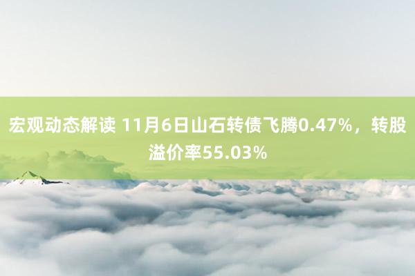 宏观动态解读 11月6日山石转债飞腾0.47%，转股溢价率55.03%