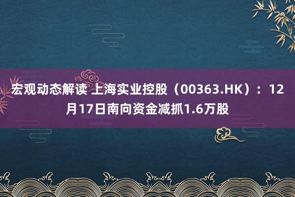 宏观动态解读 上海实业控股（00363.HK）：12月17日南向资金减抓1.6万股