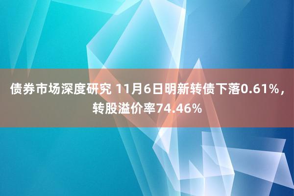 债券市场深度研究 11月6日明新转债下落0.61%，转股溢价率74.46%