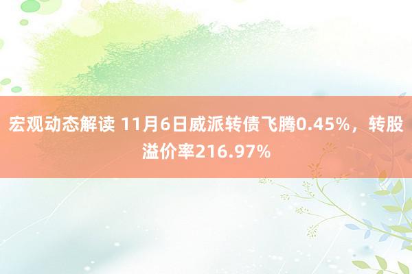 宏观动态解读 11月6日威派转债飞腾0.45%，转股溢价率216.97%