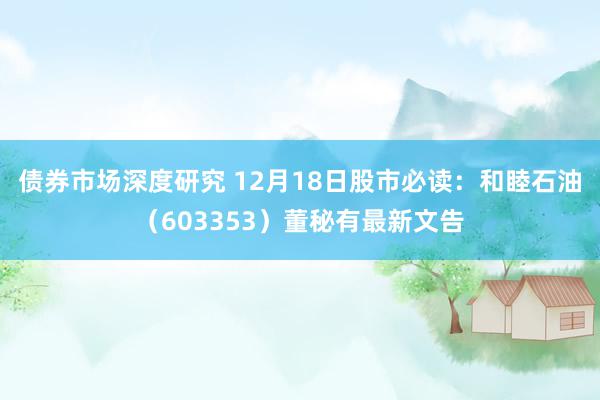 债券市场深度研究 12月18日股市必读：和睦石油（603353）董秘有最新文告