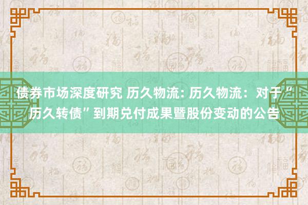 债券市场深度研究 历久物流: 历久物流：对于“历久转债”到期兑付成果暨股份变动的公告