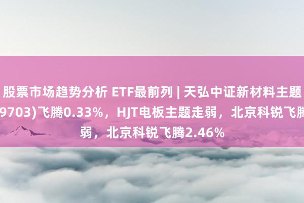 股票市场趋势分析 ETF最前列 | 天弘中证新材料主题ETF(159703)飞腾0.33%，HJT电板主题走弱，北京科锐飞腾2.46%