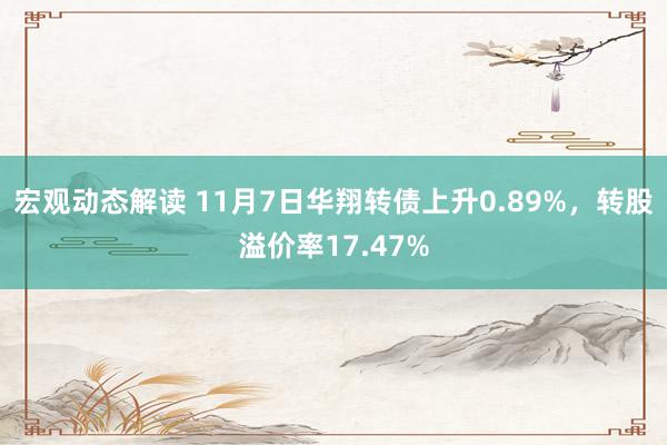 宏观动态解读 11月7日华翔转债上升0.89%，转股溢价率17.47%