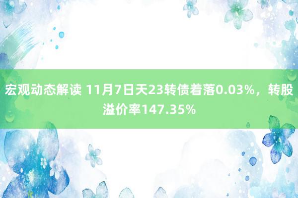 宏观动态解读 11月7日天23转债着落0.03%，转股溢价率147.35%