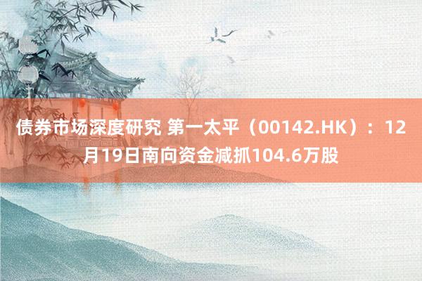 债券市场深度研究 第一太平（00142.HK）：12月19日南向资金减抓104.6万股