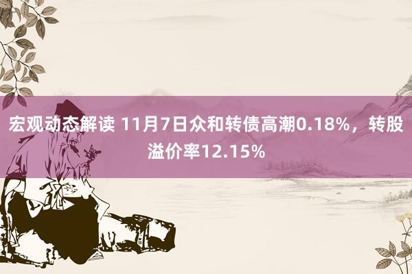 宏观动态解读 11月7日众和转债高潮0.18%，转股溢价率12.15%