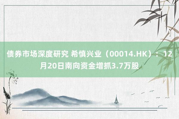 债券市场深度研究 希慎兴业（00014.HK）：12月20日南向资金增抓3.7万股