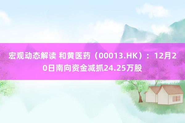 宏观动态解读 和黄医药（00013.HK）：12月20日南向资金减抓24.25万股