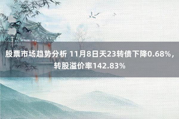 股票市场趋势分析 11月8日天23转债下降0.68%，转股溢价率142.83%