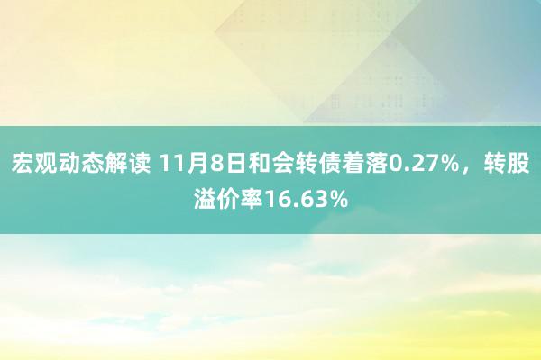 宏观动态解读 11月8日和会转债着落0.27%，转股溢价率16.63%