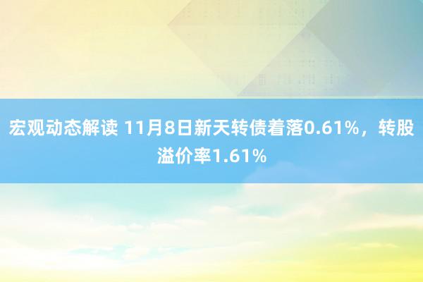 宏观动态解读 11月8日新天转债着落0.61%，转股溢价率1.61%