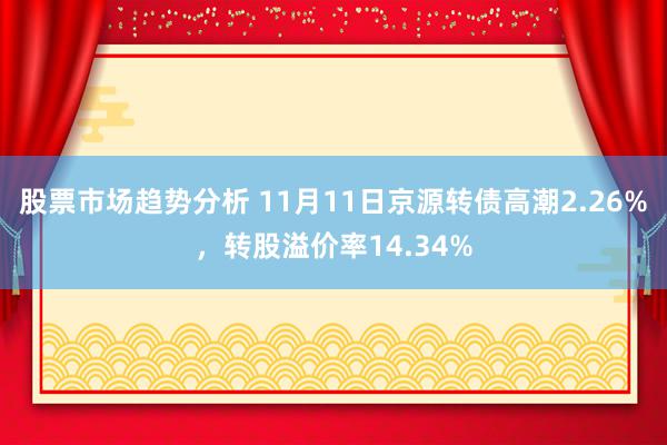 股票市场趋势分析 11月11日京源转债高潮2.26%，转股溢价率14.34%