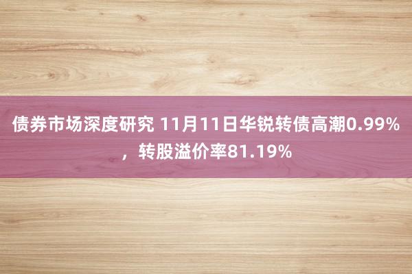 债券市场深度研究 11月11日华锐转债高潮0.99%，转股溢价率81.19%