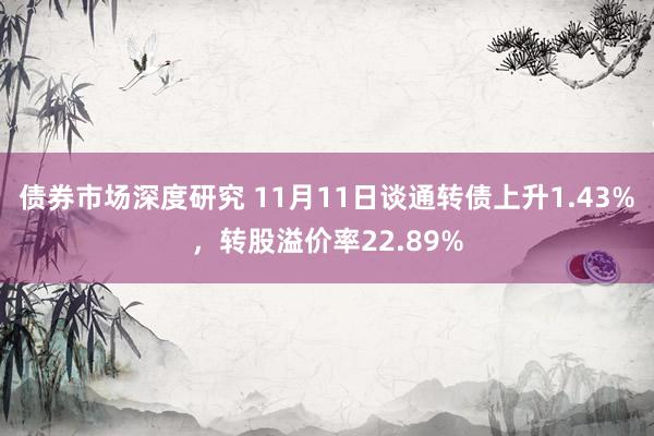 债券市场深度研究 11月11日谈通转债上升1.43%，转股溢价率22.89%