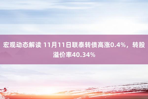 宏观动态解读 11月11日联泰转债高涨0.4%，转股溢价率40.34%