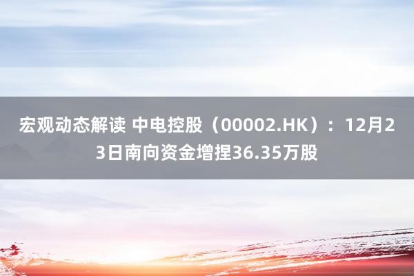 宏观动态解读 中电控股（00002.HK）：12月23日南向资金增捏36.35万股