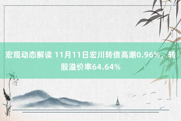 宏观动态解读 11月11日宏川转债高潮0.96%，转股溢价率64.64%