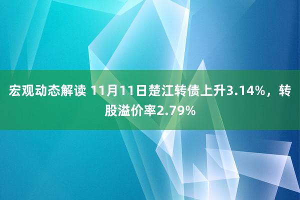 宏观动态解读 11月11日楚江转债上升3.14%，转股溢价率2.79%