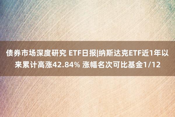 债券市场深度研究 ETF日报|纳斯达克ETF近1年以来累计高涨42.84% 涨幅名次可比基金1/12