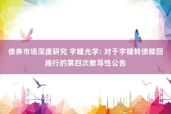 债券市场深度研究 宇瞳光学: 对于宇瞳转债赎回施行的第四次教导性公告