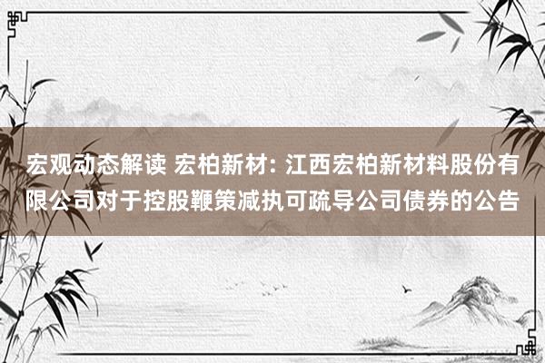 宏观动态解读 宏柏新材: 江西宏柏新材料股份有限公司对于控股鞭策减执可疏导公司债券的公告