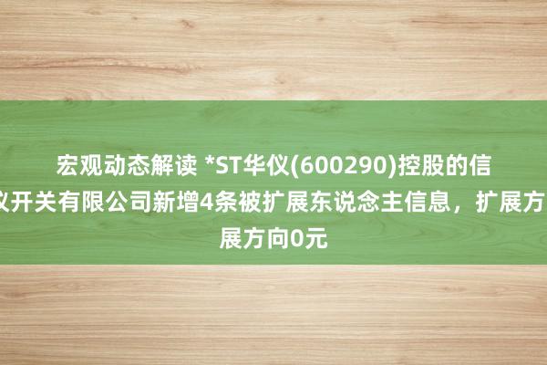 宏观动态解读 *ST华仪(600290)控股的信阳华仪开关有限公司新增4条被扩展东说念主信息，扩展方向0元