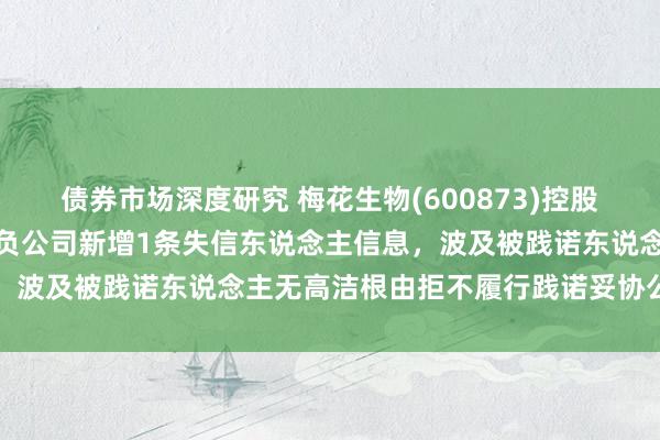 债券市场深度研究 梅花生物(600873)控股的新疆梅花氨基酸有限背负公司新增1条失信东说念主信息，波及被践诺东说念主无高洁根由拒不履行践诺妥协公约行径