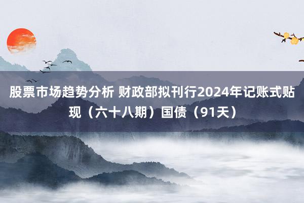 股票市场趋势分析 财政部拟刊行2024年记账式贴现（六十八期）国债（91天）