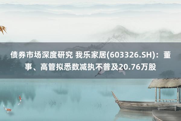 债券市场深度研究 我乐家居(603326.SH)：董事、高管拟悉数减执不普及20.76万股