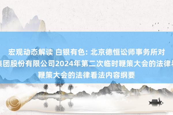 宏观动态解读 白银有色: 北京德恒讼师事务所对于白银有色集团股份有限公司2024年第二次临时鞭策大会的法律看法内容纲要