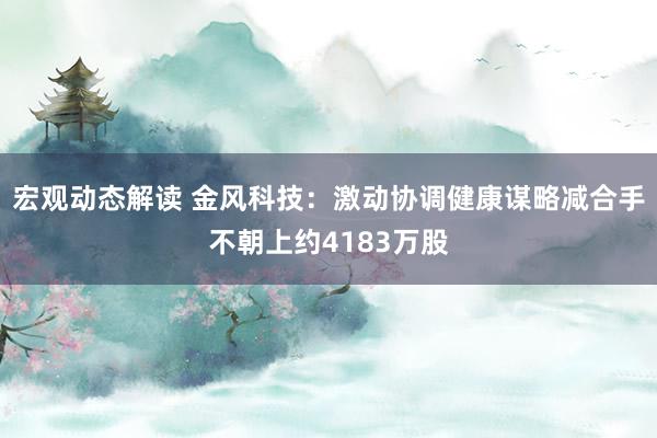 宏观动态解读 金风科技：激动协调健康谋略减合手不朝上约4183万股