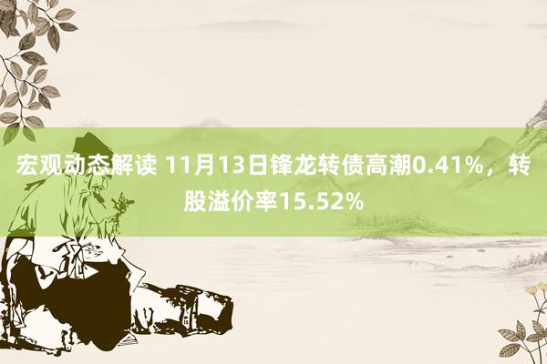 宏观动态解读 11月13日锋龙转债高潮0.41%，转股溢价率15.52%