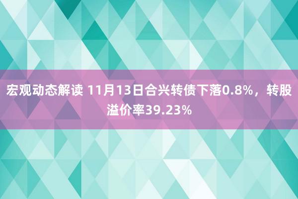 宏观动态解读 11月13日合兴转债下落0.8%，转股溢价率39.23%