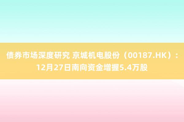 债券市场深度研究 京城机电股份（00187.HK）：12月27日南向资金增握5.4万股